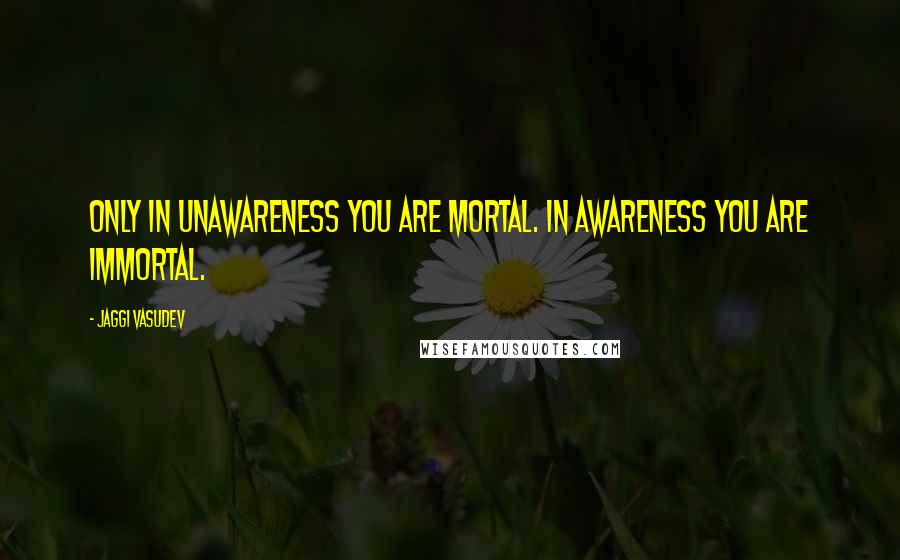 Jaggi Vasudev Quotes: Only in unawareness you are mortal. In awareness you are immortal.