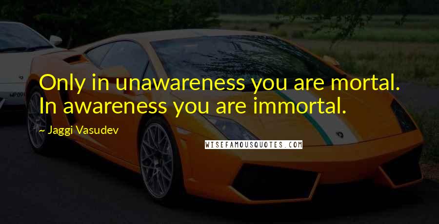 Jaggi Vasudev Quotes: Only in unawareness you are mortal. In awareness you are immortal.