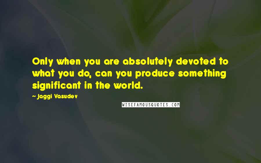 Jaggi Vasudev Quotes: Only when you are absolutely devoted to what you do, can you produce something significant in the world.