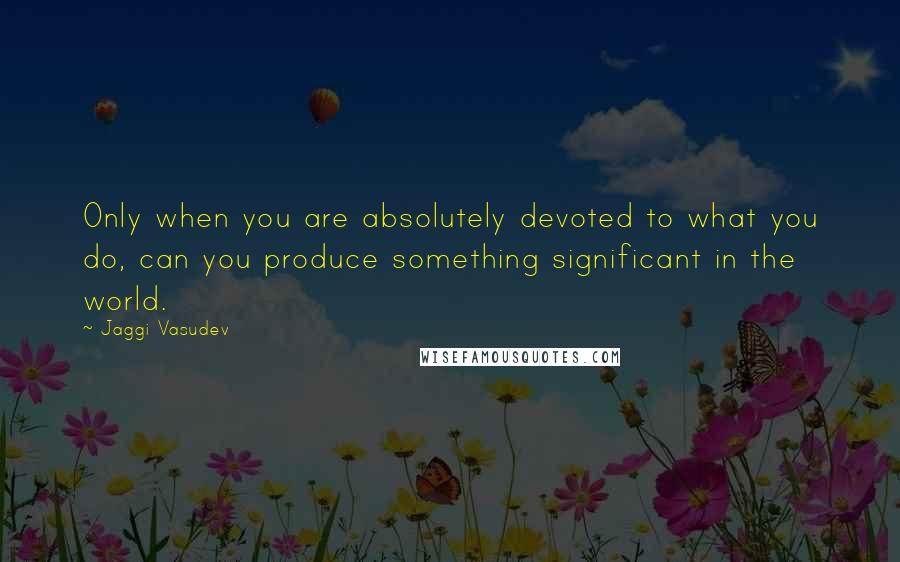 Jaggi Vasudev Quotes: Only when you are absolutely devoted to what you do, can you produce something significant in the world.