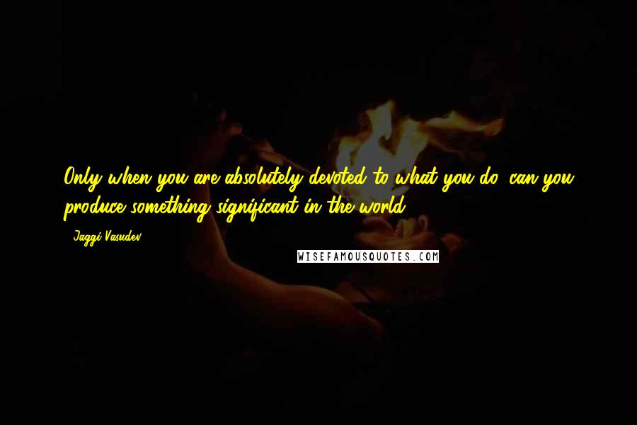 Jaggi Vasudev Quotes: Only when you are absolutely devoted to what you do, can you produce something significant in the world.