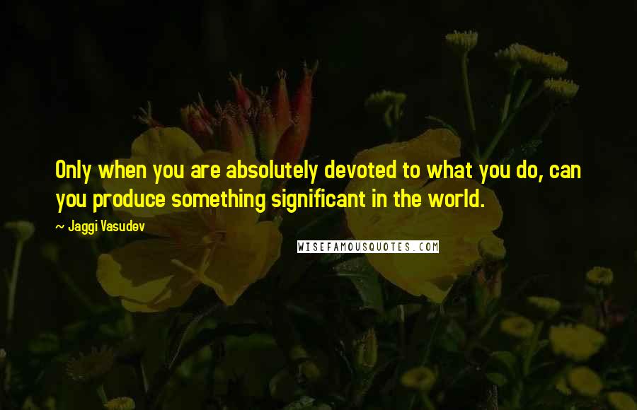 Jaggi Vasudev Quotes: Only when you are absolutely devoted to what you do, can you produce something significant in the world.