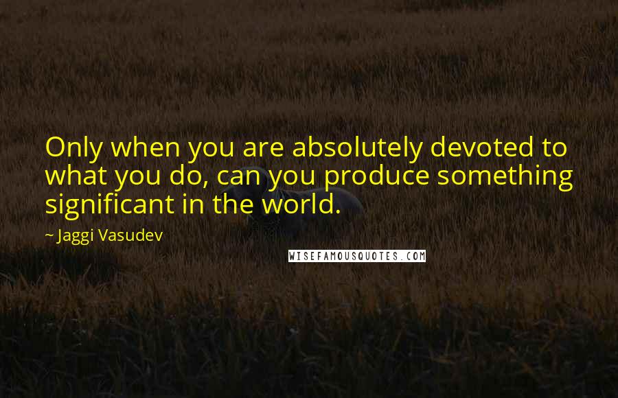 Jaggi Vasudev Quotes: Only when you are absolutely devoted to what you do, can you produce something significant in the world.