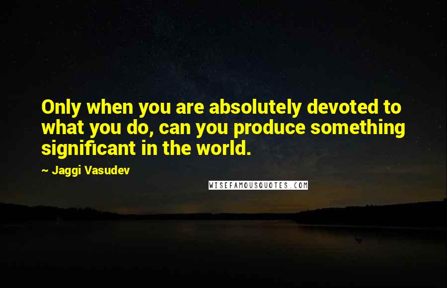 Jaggi Vasudev Quotes: Only when you are absolutely devoted to what you do, can you produce something significant in the world.