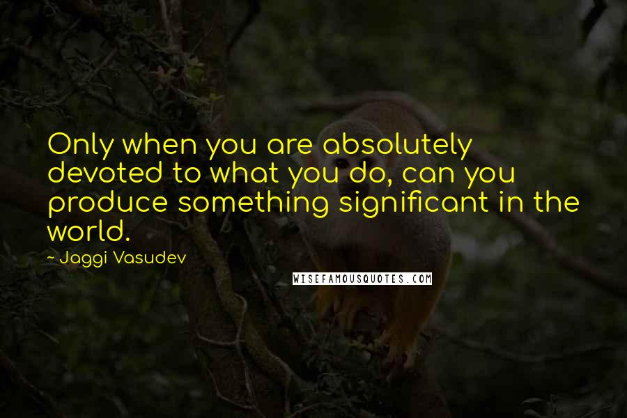 Jaggi Vasudev Quotes: Only when you are absolutely devoted to what you do, can you produce something significant in the world.