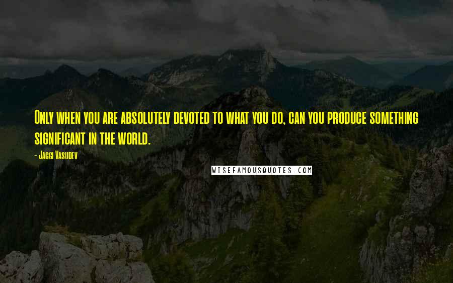 Jaggi Vasudev Quotes: Only when you are absolutely devoted to what you do, can you produce something significant in the world.