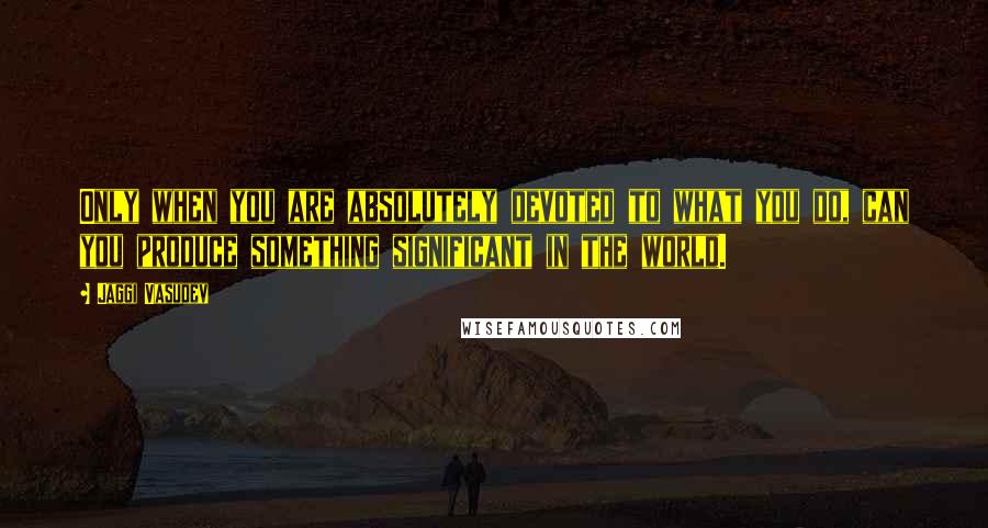 Jaggi Vasudev Quotes: Only when you are absolutely devoted to what you do, can you produce something significant in the world.