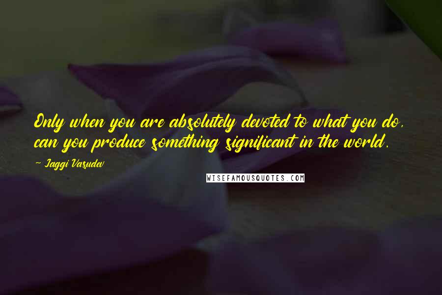 Jaggi Vasudev Quotes: Only when you are absolutely devoted to what you do, can you produce something significant in the world.