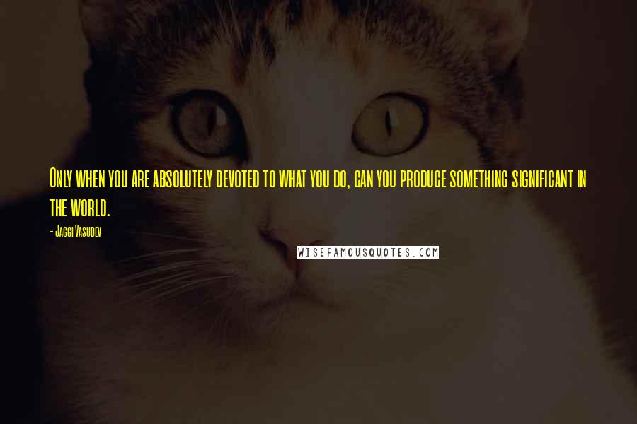 Jaggi Vasudev Quotes: Only when you are absolutely devoted to what you do, can you produce something significant in the world.