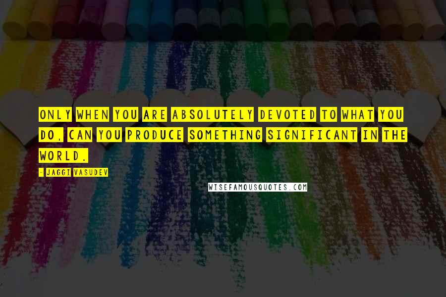 Jaggi Vasudev Quotes: Only when you are absolutely devoted to what you do, can you produce something significant in the world.