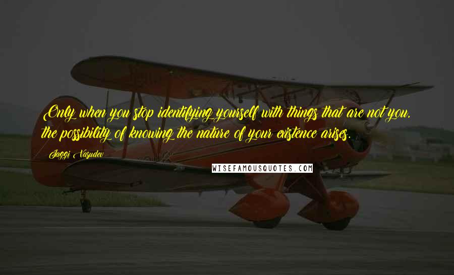 Jaggi Vasudev Quotes: Only when you stop identifying yourself with things that are not you, the possibility of knowing the nature of your existence arises.