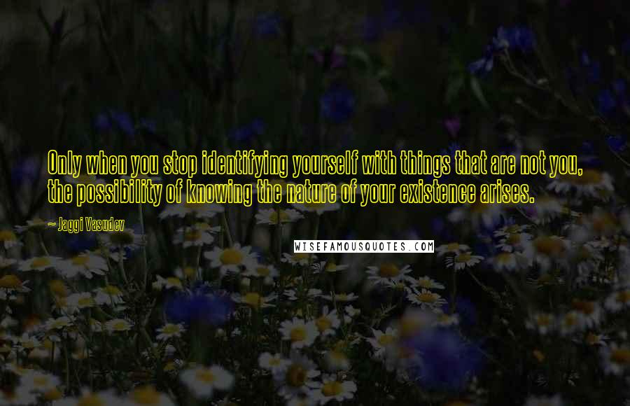 Jaggi Vasudev Quotes: Only when you stop identifying yourself with things that are not you, the possibility of knowing the nature of your existence arises.