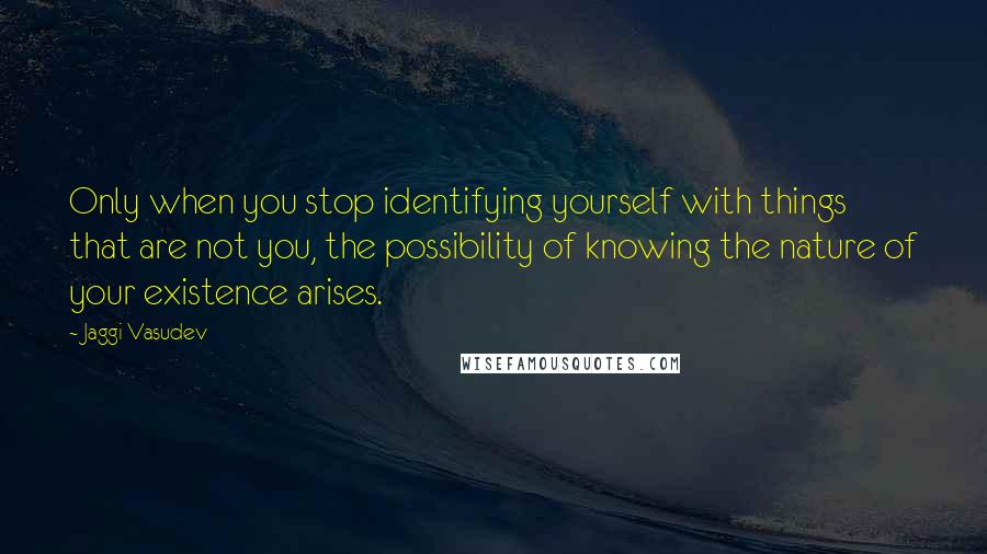 Jaggi Vasudev Quotes: Only when you stop identifying yourself with things that are not you, the possibility of knowing the nature of your existence arises.