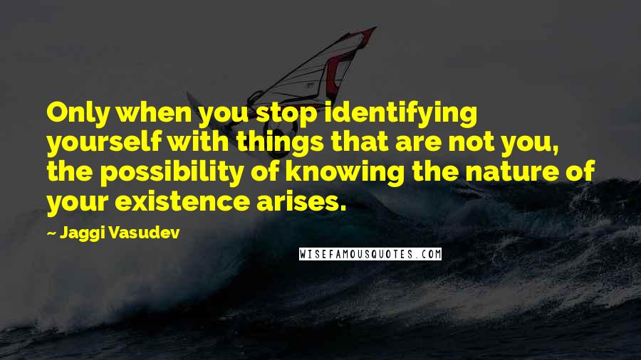 Jaggi Vasudev Quotes: Only when you stop identifying yourself with things that are not you, the possibility of knowing the nature of your existence arises.