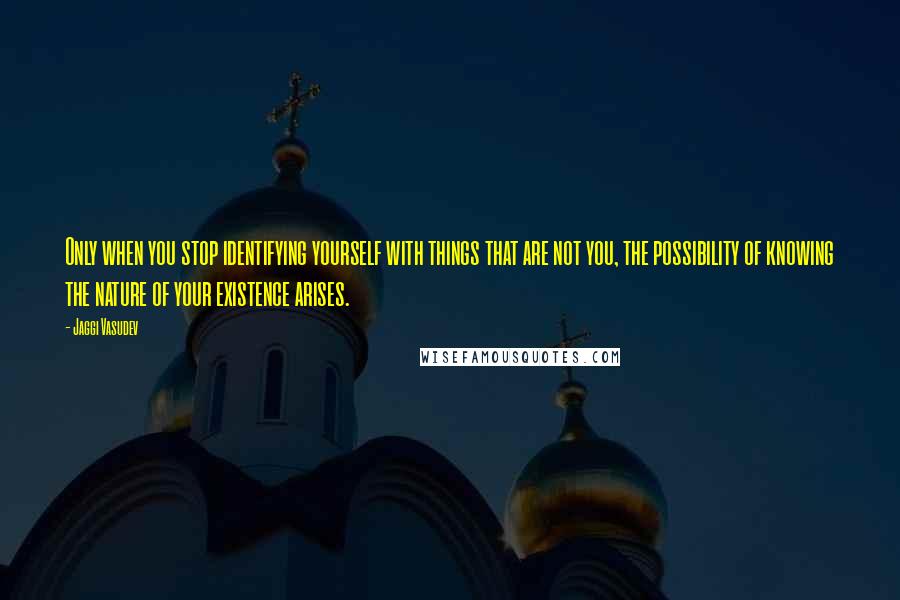 Jaggi Vasudev Quotes: Only when you stop identifying yourself with things that are not you, the possibility of knowing the nature of your existence arises.