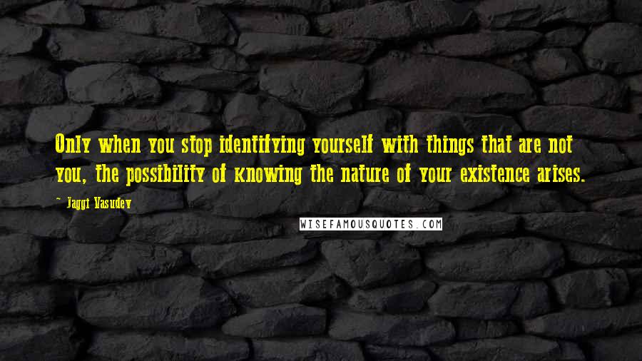 Jaggi Vasudev Quotes: Only when you stop identifying yourself with things that are not you, the possibility of knowing the nature of your existence arises.