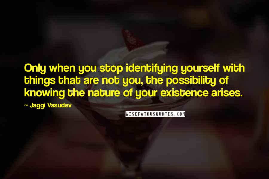 Jaggi Vasudev Quotes: Only when you stop identifying yourself with things that are not you, the possibility of knowing the nature of your existence arises.