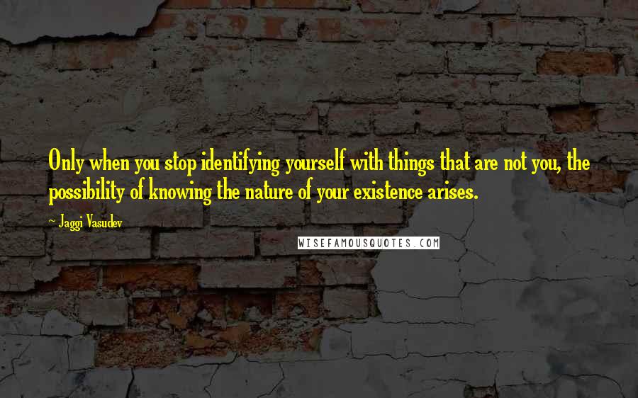 Jaggi Vasudev Quotes: Only when you stop identifying yourself with things that are not you, the possibility of knowing the nature of your existence arises.