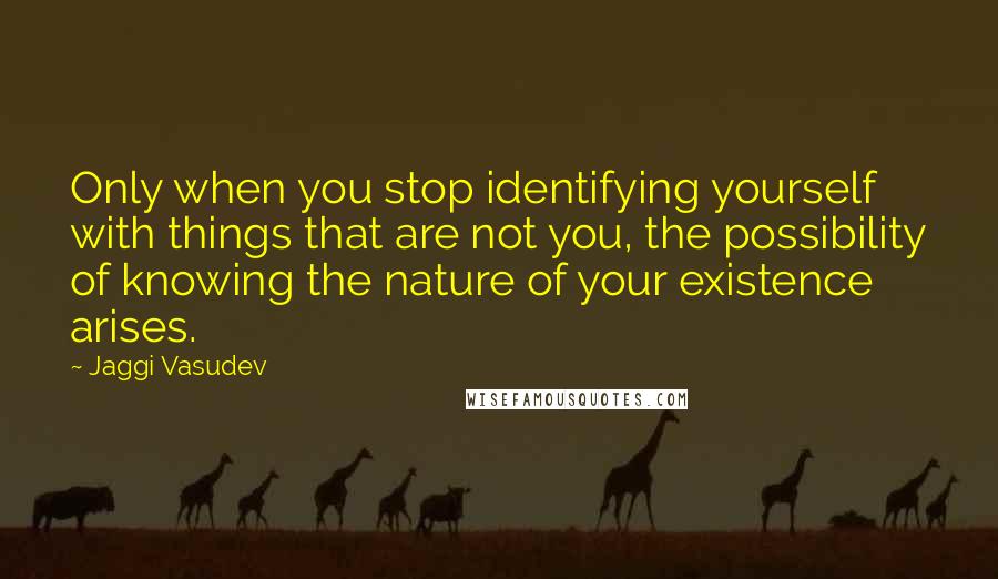 Jaggi Vasudev Quotes: Only when you stop identifying yourself with things that are not you, the possibility of knowing the nature of your existence arises.