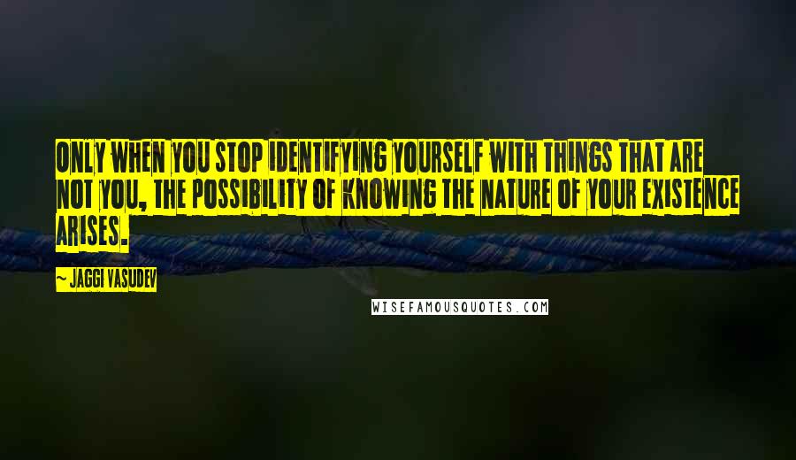 Jaggi Vasudev Quotes: Only when you stop identifying yourself with things that are not you, the possibility of knowing the nature of your existence arises.