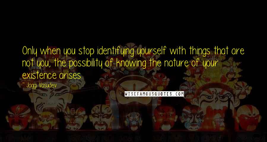 Jaggi Vasudev Quotes: Only when you stop identifying yourself with things that are not you, the possibility of knowing the nature of your existence arises.