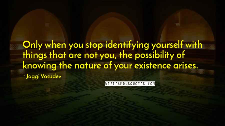 Jaggi Vasudev Quotes: Only when you stop identifying yourself with things that are not you, the possibility of knowing the nature of your existence arises.