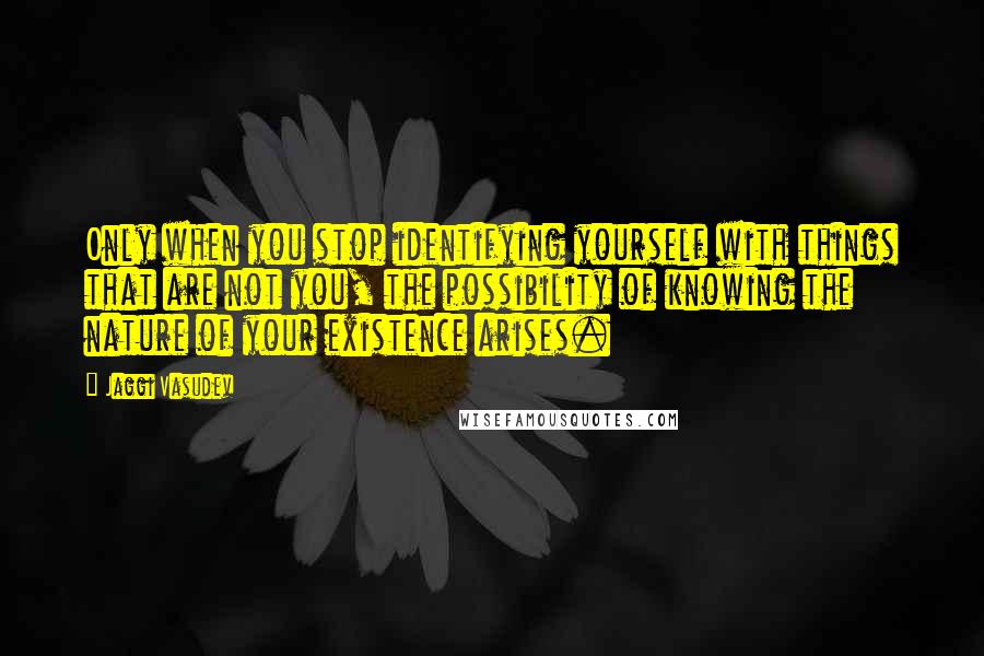 Jaggi Vasudev Quotes: Only when you stop identifying yourself with things that are not you, the possibility of knowing the nature of your existence arises.