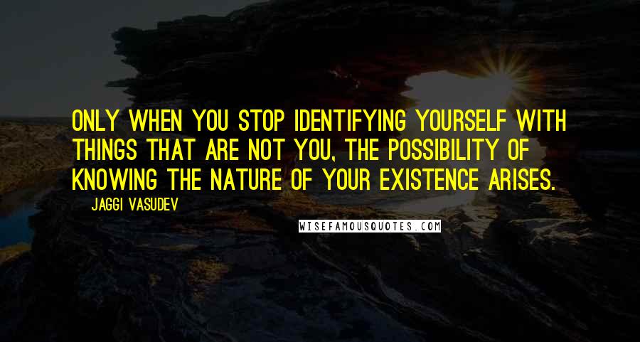 Jaggi Vasudev Quotes: Only when you stop identifying yourself with things that are not you, the possibility of knowing the nature of your existence arises.