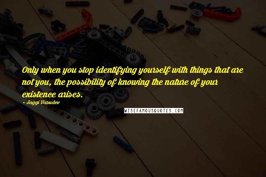 Jaggi Vasudev Quotes: Only when you stop identifying yourself with things that are not you, the possibility of knowing the nature of your existence arises.