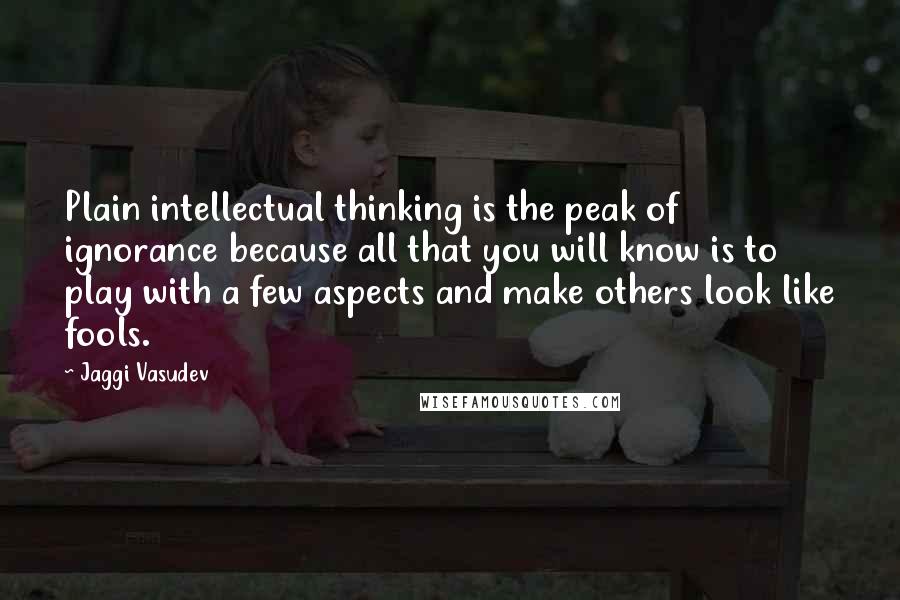 Jaggi Vasudev Quotes: Plain intellectual thinking is the peak of ignorance because all that you will know is to play with a few aspects and make others look like fools.