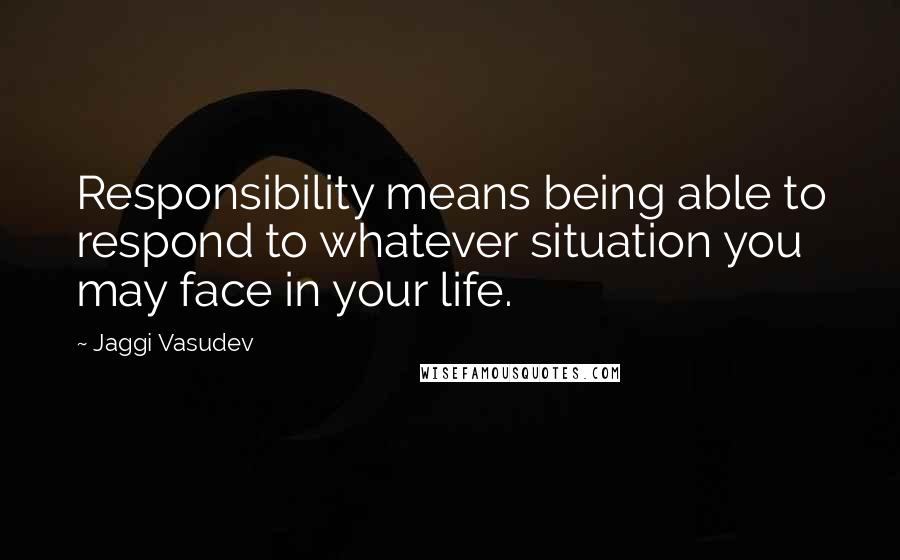 Jaggi Vasudev Quotes: Responsibility means being able to respond to whatever situation you may face in your life.