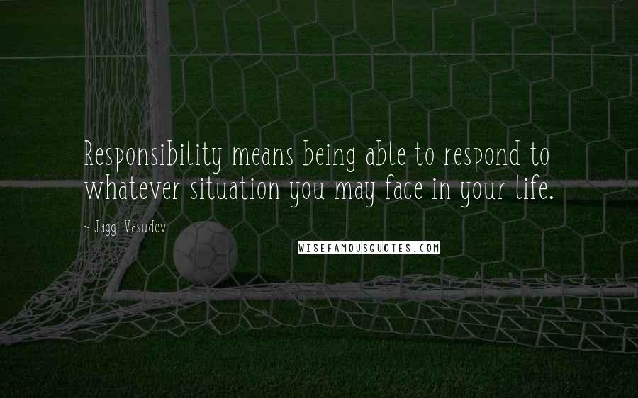 Jaggi Vasudev Quotes: Responsibility means being able to respond to whatever situation you may face in your life.