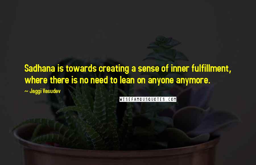 Jaggi Vasudev Quotes: Sadhana is towards creating a sense of inner fulfillment, where there is no need to lean on anyone anymore.