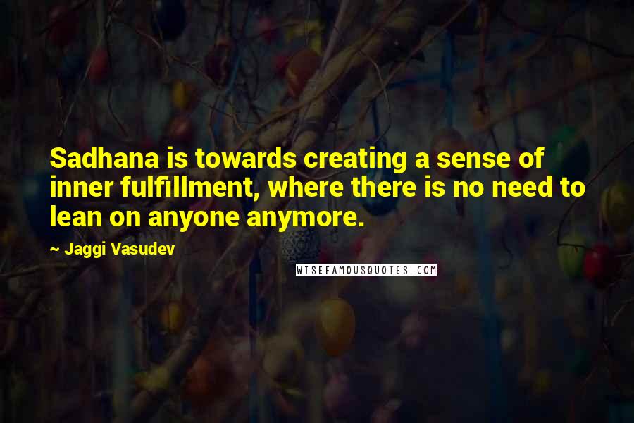 Jaggi Vasudev Quotes: Sadhana is towards creating a sense of inner fulfillment, where there is no need to lean on anyone anymore.