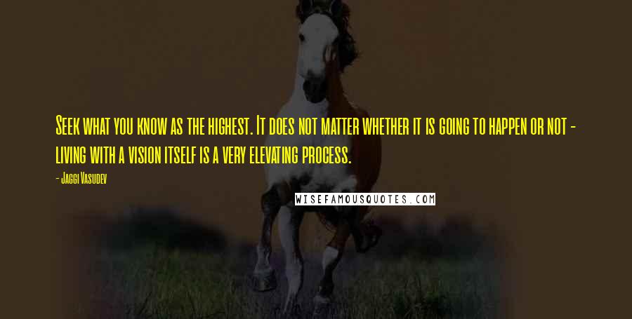 Jaggi Vasudev Quotes: Seek what you know as the highest. It does not matter whether it is going to happen or not - living with a vision itself is a very elevating process.