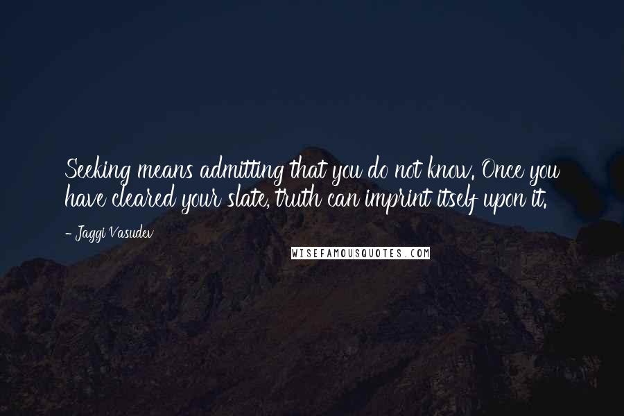 Jaggi Vasudev Quotes: Seeking means admitting that you do not know. Once you have cleared your slate, truth can imprint itself upon it.