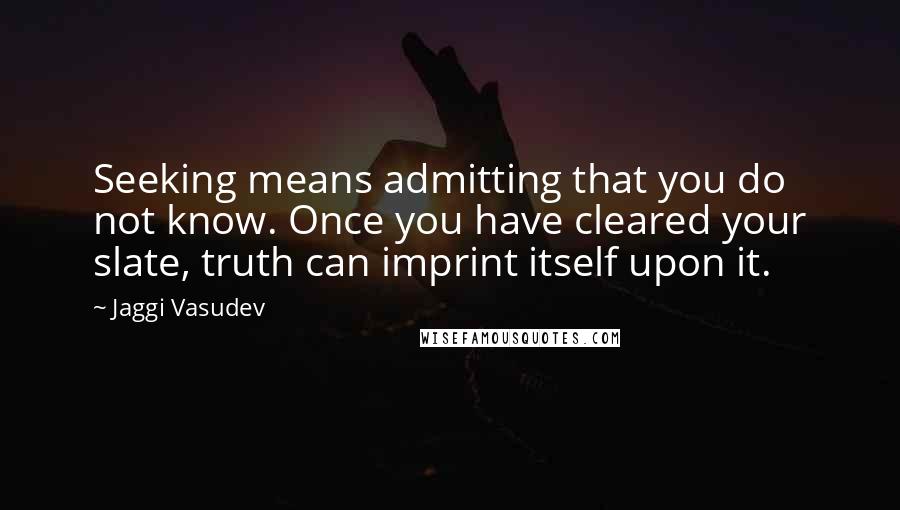 Jaggi Vasudev Quotes: Seeking means admitting that you do not know. Once you have cleared your slate, truth can imprint itself upon it.