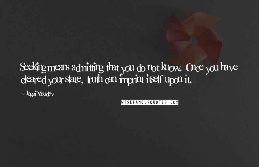 Jaggi Vasudev Quotes: Seeking means admitting that you do not know. Once you have cleared your slate, truth can imprint itself upon it.