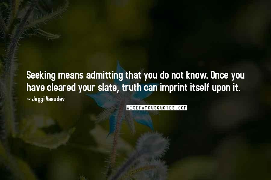 Jaggi Vasudev Quotes: Seeking means admitting that you do not know. Once you have cleared your slate, truth can imprint itself upon it.