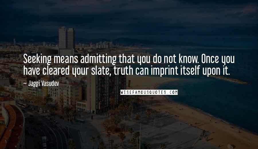 Jaggi Vasudev Quotes: Seeking means admitting that you do not know. Once you have cleared your slate, truth can imprint itself upon it.