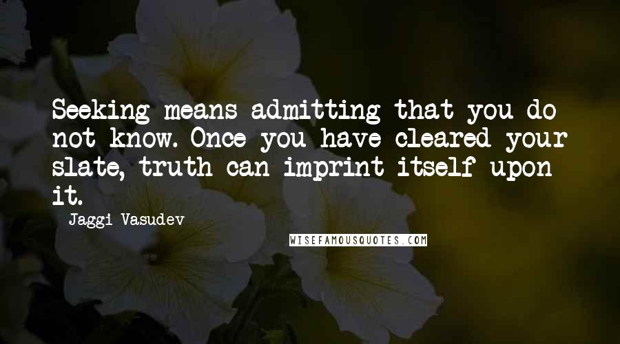 Jaggi Vasudev Quotes: Seeking means admitting that you do not know. Once you have cleared your slate, truth can imprint itself upon it.