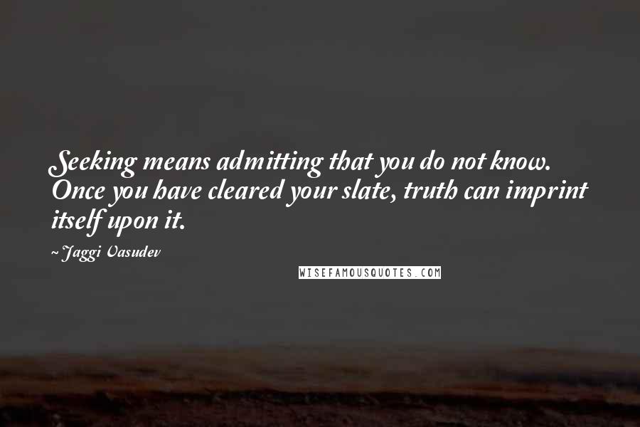 Jaggi Vasudev Quotes: Seeking means admitting that you do not know. Once you have cleared your slate, truth can imprint itself upon it.