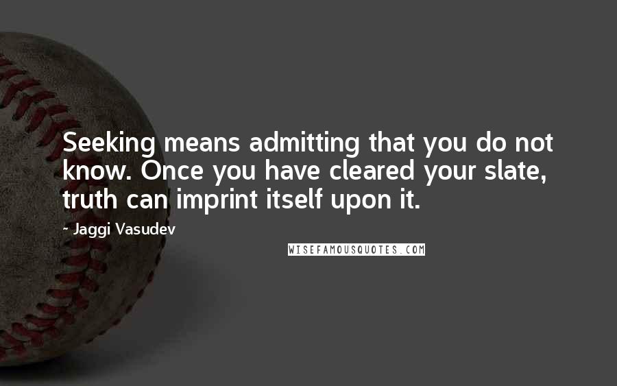 Jaggi Vasudev Quotes: Seeking means admitting that you do not know. Once you have cleared your slate, truth can imprint itself upon it.