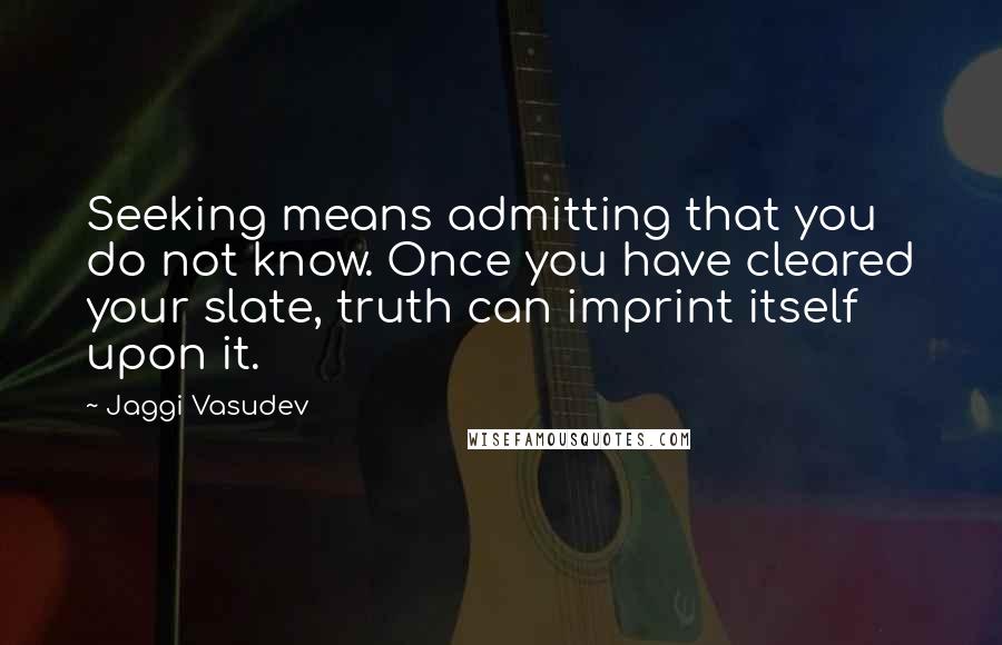 Jaggi Vasudev Quotes: Seeking means admitting that you do not know. Once you have cleared your slate, truth can imprint itself upon it.