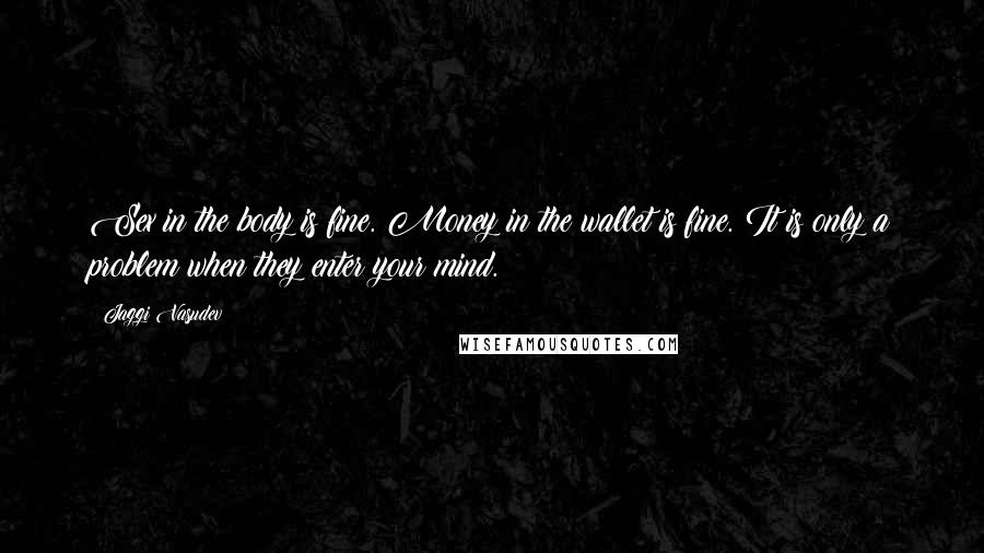 Jaggi Vasudev Quotes: Sex in the body is fine. Money in the wallet is fine. It is only a problem when they enter your mind.