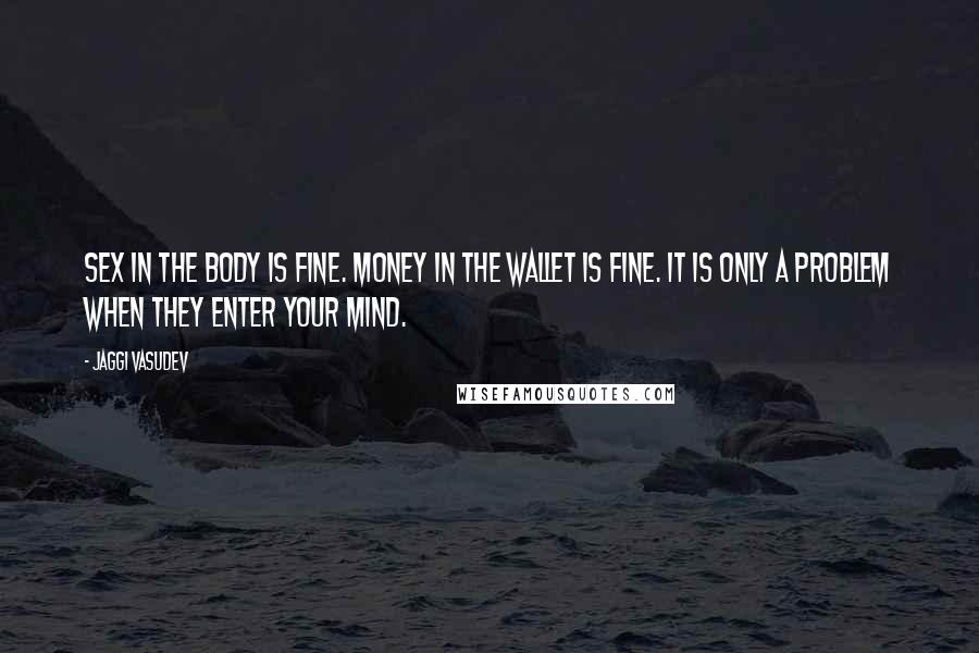 Jaggi Vasudev Quotes: Sex in the body is fine. Money in the wallet is fine. It is only a problem when they enter your mind.