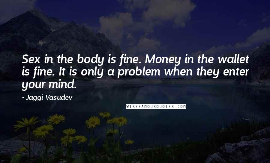 Jaggi Vasudev Quotes: Sex in the body is fine. Money in the wallet is fine. It is only a problem when they enter your mind.