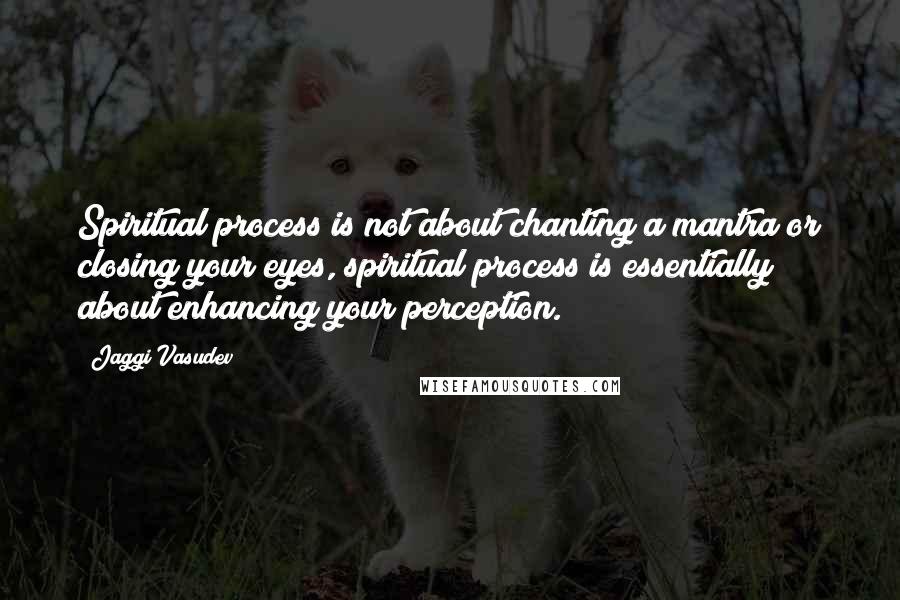 Jaggi Vasudev Quotes: Spiritual process is not about chanting a mantra or closing your eyes, spiritual process is essentially about enhancing your perception.