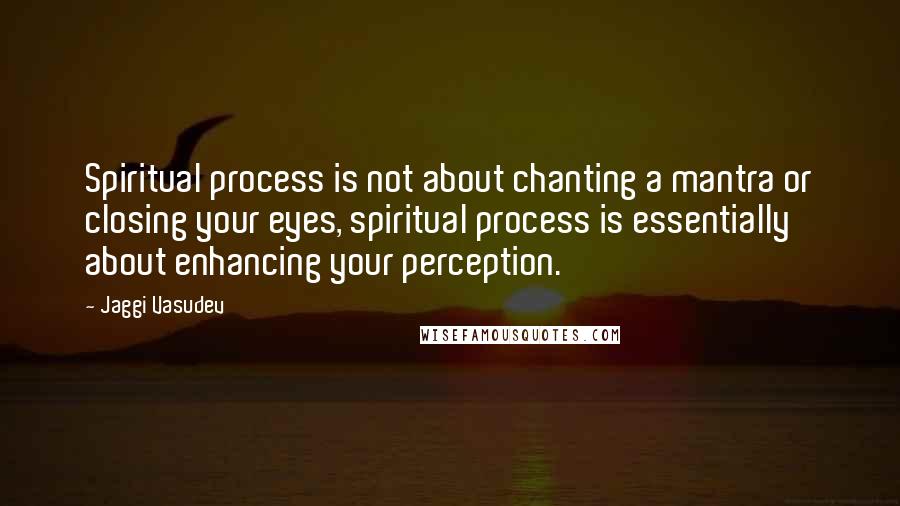 Jaggi Vasudev Quotes: Spiritual process is not about chanting a mantra or closing your eyes, spiritual process is essentially about enhancing your perception.