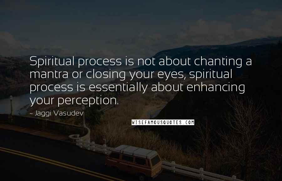 Jaggi Vasudev Quotes: Spiritual process is not about chanting a mantra or closing your eyes, spiritual process is essentially about enhancing your perception.